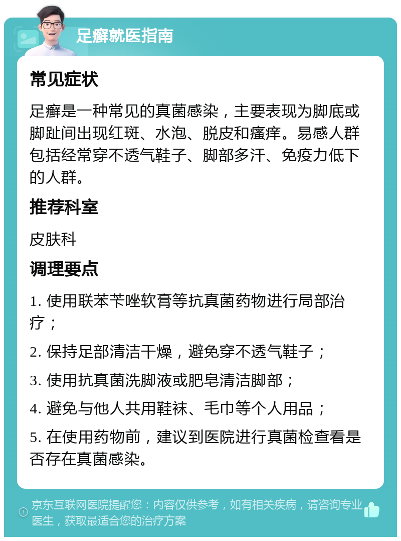 足癣就医指南 常见症状 足癣是一种常见的真菌感染，主要表现为脚底或脚趾间出现红斑、水泡、脱皮和瘙痒。易感人群包括经常穿不透气鞋子、脚部多汗、免疫力低下的人群。 推荐科室 皮肤科 调理要点 1. 使用联苯苄唑软膏等抗真菌药物进行局部治疗； 2. 保持足部清洁干燥，避免穿不透气鞋子； 3. 使用抗真菌洗脚液或肥皂清洁脚部； 4. 避免与他人共用鞋袜、毛巾等个人用品； 5. 在使用药物前，建议到医院进行真菌检查看是否存在真菌感染。