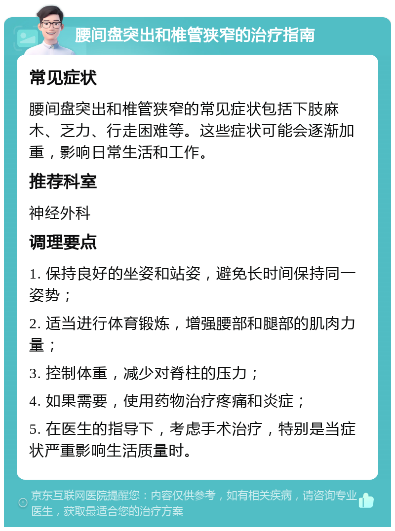 腰间盘突出和椎管狭窄的治疗指南 常见症状 腰间盘突出和椎管狭窄的常见症状包括下肢麻木、乏力、行走困难等。这些症状可能会逐渐加重，影响日常生活和工作。 推荐科室 神经外科 调理要点 1. 保持良好的坐姿和站姿，避免长时间保持同一姿势； 2. 适当进行体育锻炼，增强腰部和腿部的肌肉力量； 3. 控制体重，减少对脊柱的压力； 4. 如果需要，使用药物治疗疼痛和炎症； 5. 在医生的指导下，考虑手术治疗，特别是当症状严重影响生活质量时。