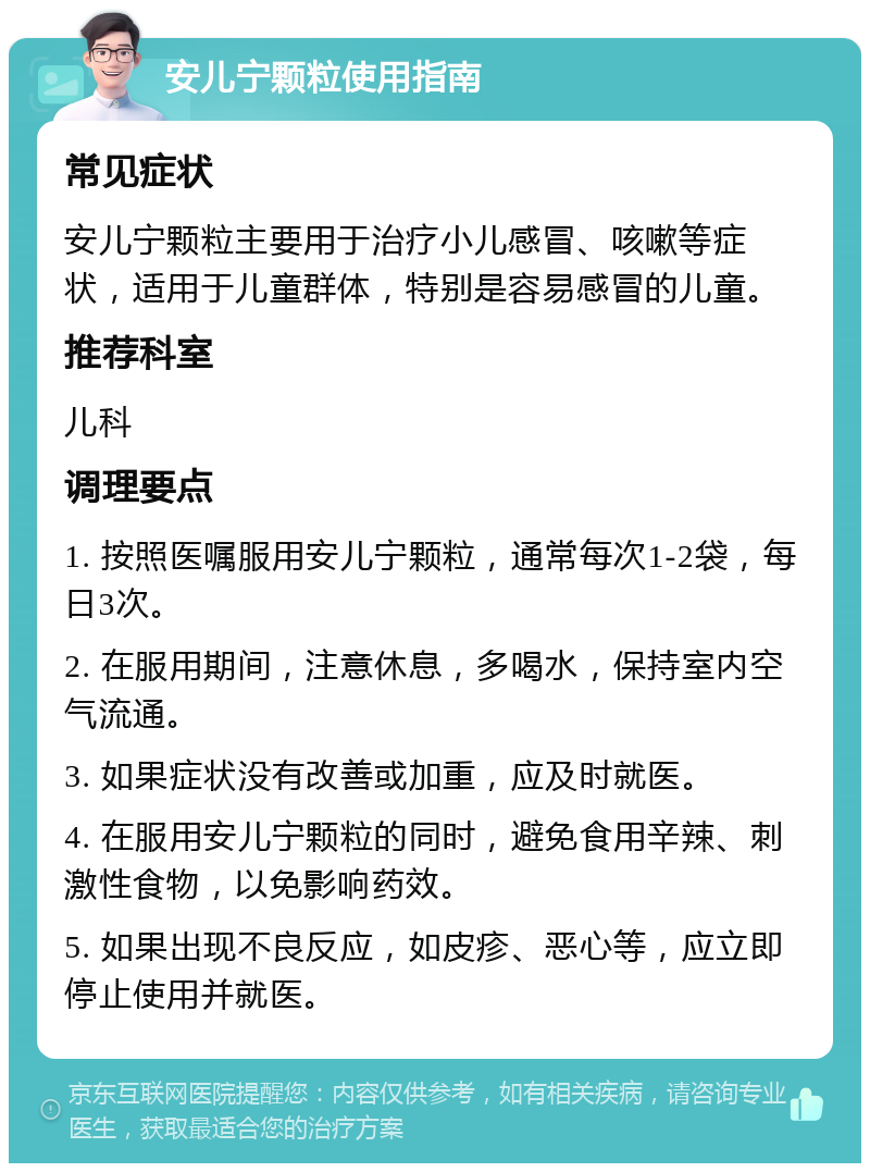 安儿宁颗粒使用指南 常见症状 安儿宁颗粒主要用于治疗小儿感冒、咳嗽等症状，适用于儿童群体，特别是容易感冒的儿童。 推荐科室 儿科 调理要点 1. 按照医嘱服用安儿宁颗粒，通常每次1-2袋，每日3次。 2. 在服用期间，注意休息，多喝水，保持室内空气流通。 3. 如果症状没有改善或加重，应及时就医。 4. 在服用安儿宁颗粒的同时，避免食用辛辣、刺激性食物，以免影响药效。 5. 如果出现不良反应，如皮疹、恶心等，应立即停止使用并就医。