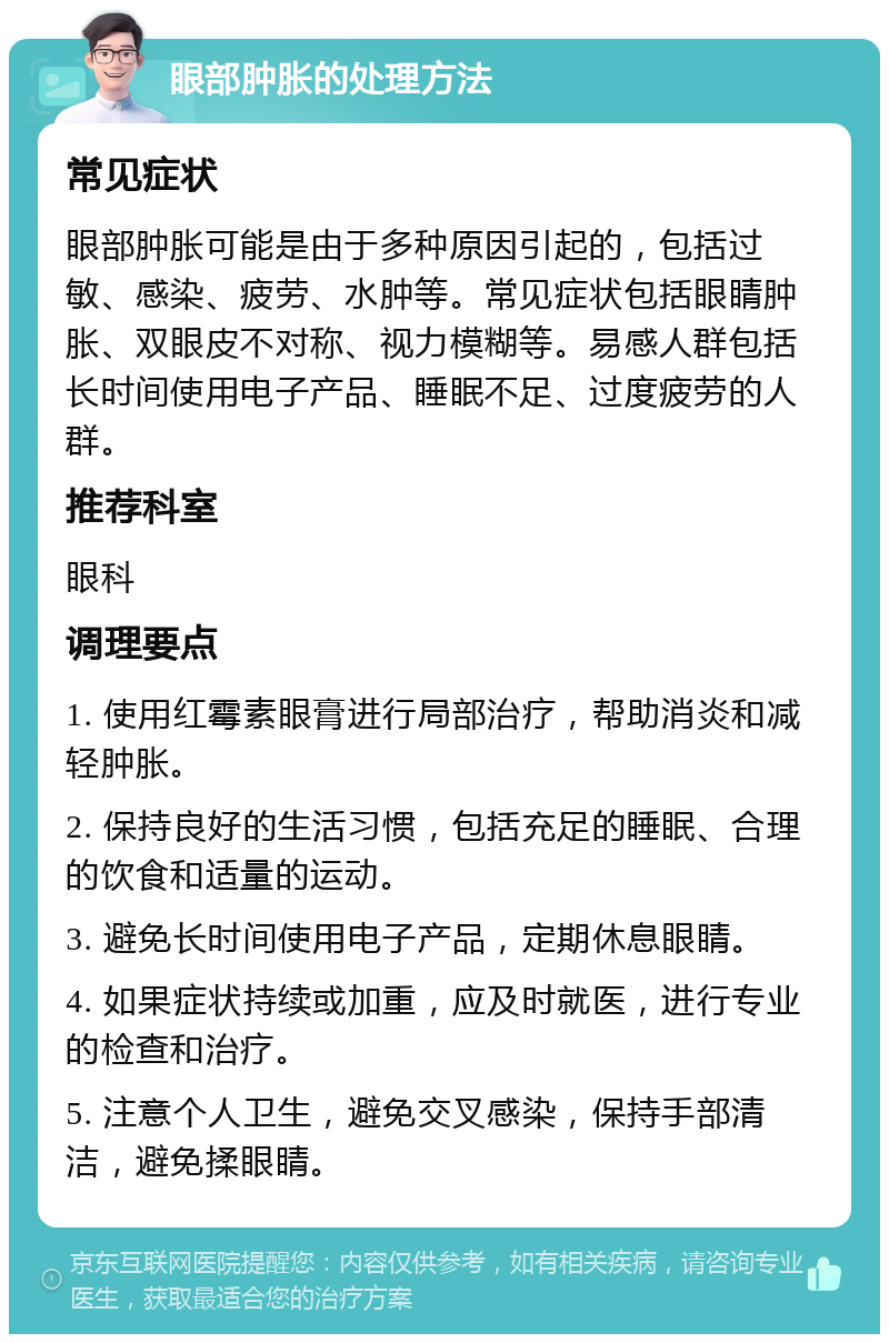 眼部肿胀的处理方法 常见症状 眼部肿胀可能是由于多种原因引起的，包括过敏、感染、疲劳、水肿等。常见症状包括眼睛肿胀、双眼皮不对称、视力模糊等。易感人群包括长时间使用电子产品、睡眠不足、过度疲劳的人群。 推荐科室 眼科 调理要点 1. 使用红霉素眼膏进行局部治疗，帮助消炎和减轻肿胀。 2. 保持良好的生活习惯，包括充足的睡眠、合理的饮食和适量的运动。 3. 避免长时间使用电子产品，定期休息眼睛。 4. 如果症状持续或加重，应及时就医，进行专业的检查和治疗。 5. 注意个人卫生，避免交叉感染，保持手部清洁，避免揉眼睛。