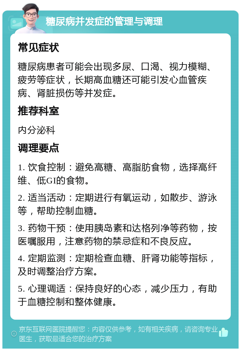 糖尿病并发症的管理与调理 常见症状 糖尿病患者可能会出现多尿、口渴、视力模糊、疲劳等症状，长期高血糖还可能引发心血管疾病、肾脏损伤等并发症。 推荐科室 内分泌科 调理要点 1. 饮食控制：避免高糖、高脂肪食物，选择高纤维、低GI的食物。 2. 适当活动：定期进行有氧运动，如散步、游泳等，帮助控制血糖。 3. 药物干预：使用胰岛素和达格列净等药物，按医嘱服用，注意药物的禁忌症和不良反应。 4. 定期监测：定期检查血糖、肝肾功能等指标，及时调整治疗方案。 5. 心理调适：保持良好的心态，减少压力，有助于血糖控制和整体健康。