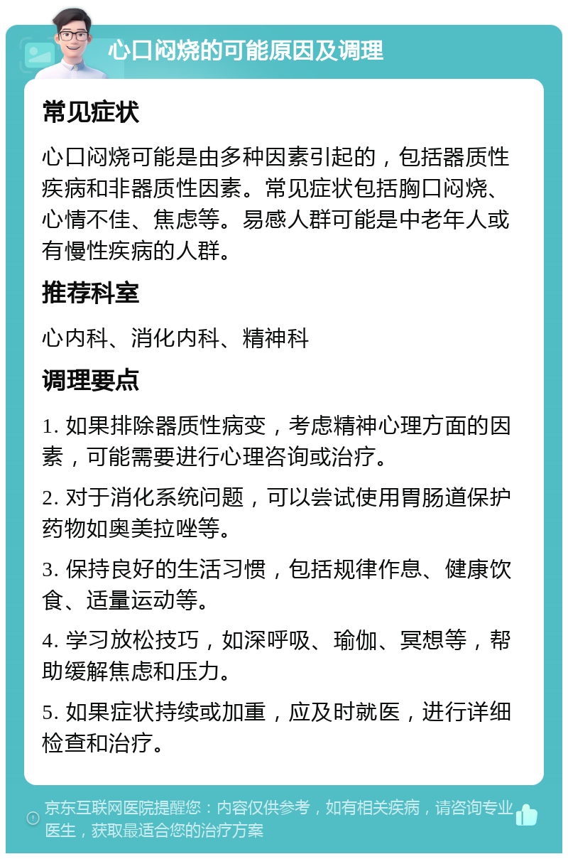 心口闷烧的可能原因及调理 常见症状 心口闷烧可能是由多种因素引起的，包括器质性疾病和非器质性因素。常见症状包括胸口闷烧、心情不佳、焦虑等。易感人群可能是中老年人或有慢性疾病的人群。 推荐科室 心内科、消化内科、精神科 调理要点 1. 如果排除器质性病变，考虑精神心理方面的因素，可能需要进行心理咨询或治疗。 2. 对于消化系统问题，可以尝试使用胃肠道保护药物如奥美拉唑等。 3. 保持良好的生活习惯，包括规律作息、健康饮食、适量运动等。 4. 学习放松技巧，如深呼吸、瑜伽、冥想等，帮助缓解焦虑和压力。 5. 如果症状持续或加重，应及时就医，进行详细检查和治疗。