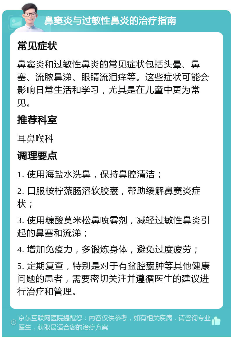 鼻窦炎与过敏性鼻炎的治疗指南 常见症状 鼻窦炎和过敏性鼻炎的常见症状包括头晕、鼻塞、流脓鼻涕、眼睛流泪痒等。这些症状可能会影响日常生活和学习，尤其是在儿童中更为常见。 推荐科室 耳鼻喉科 调理要点 1. 使用海盐水洗鼻，保持鼻腔清洁； 2. 口服桉柠蒎肠溶软胶囊，帮助缓解鼻窦炎症状； 3. 使用糠酸莫米松鼻喷雾剂，减轻过敏性鼻炎引起的鼻塞和流涕； 4. 增加免疫力，多锻炼身体，避免过度疲劳； 5. 定期复查，特别是对于有盆腔囊肿等其他健康问题的患者，需要密切关注并遵循医生的建议进行治疗和管理。