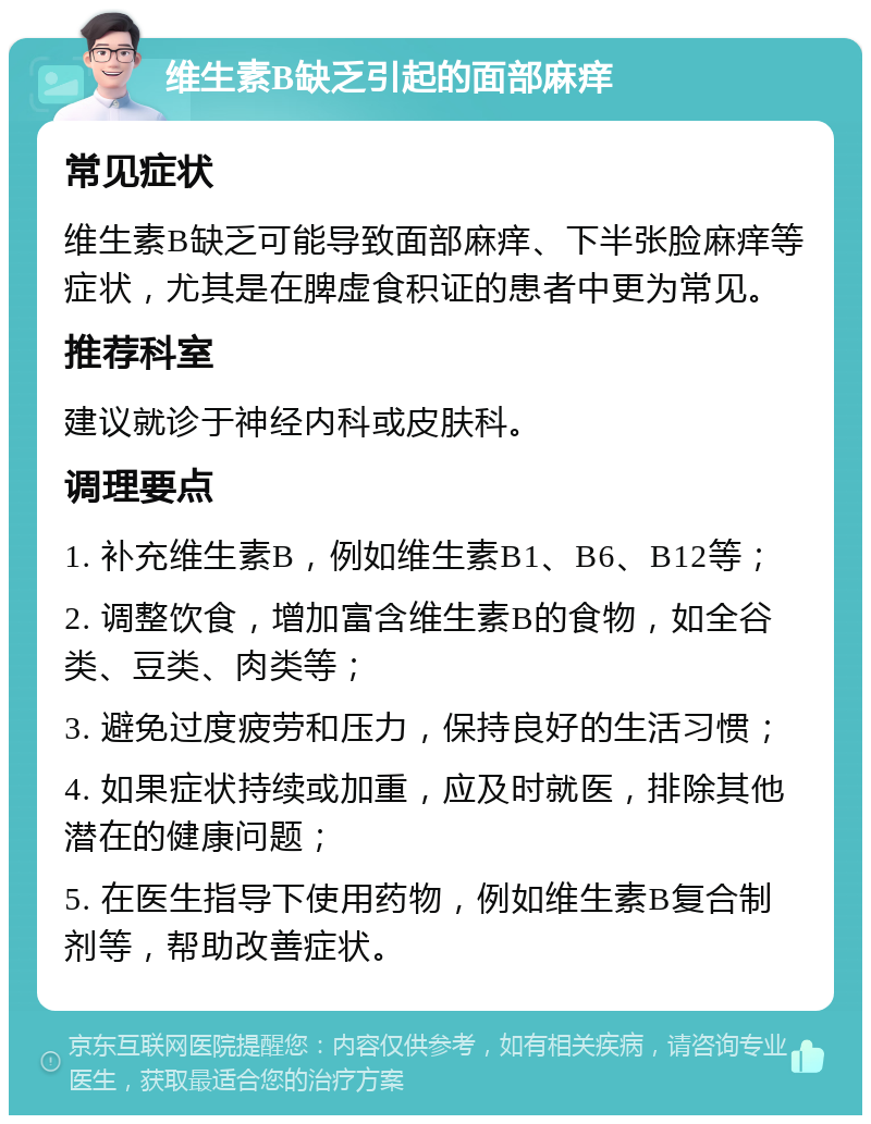 维生素B缺乏引起的面部麻痒 常见症状 维生素B缺乏可能导致面部麻痒、下半张脸麻痒等症状，尤其是在脾虚食积证的患者中更为常见。 推荐科室 建议就诊于神经内科或皮肤科。 调理要点 1. 补充维生素B，例如维生素B1、B6、B12等； 2. 调整饮食，增加富含维生素B的食物，如全谷类、豆类、肉类等； 3. 避免过度疲劳和压力，保持良好的生活习惯； 4. 如果症状持续或加重，应及时就医，排除其他潜在的健康问题； 5. 在医生指导下使用药物，例如维生素B复合制剂等，帮助改善症状。