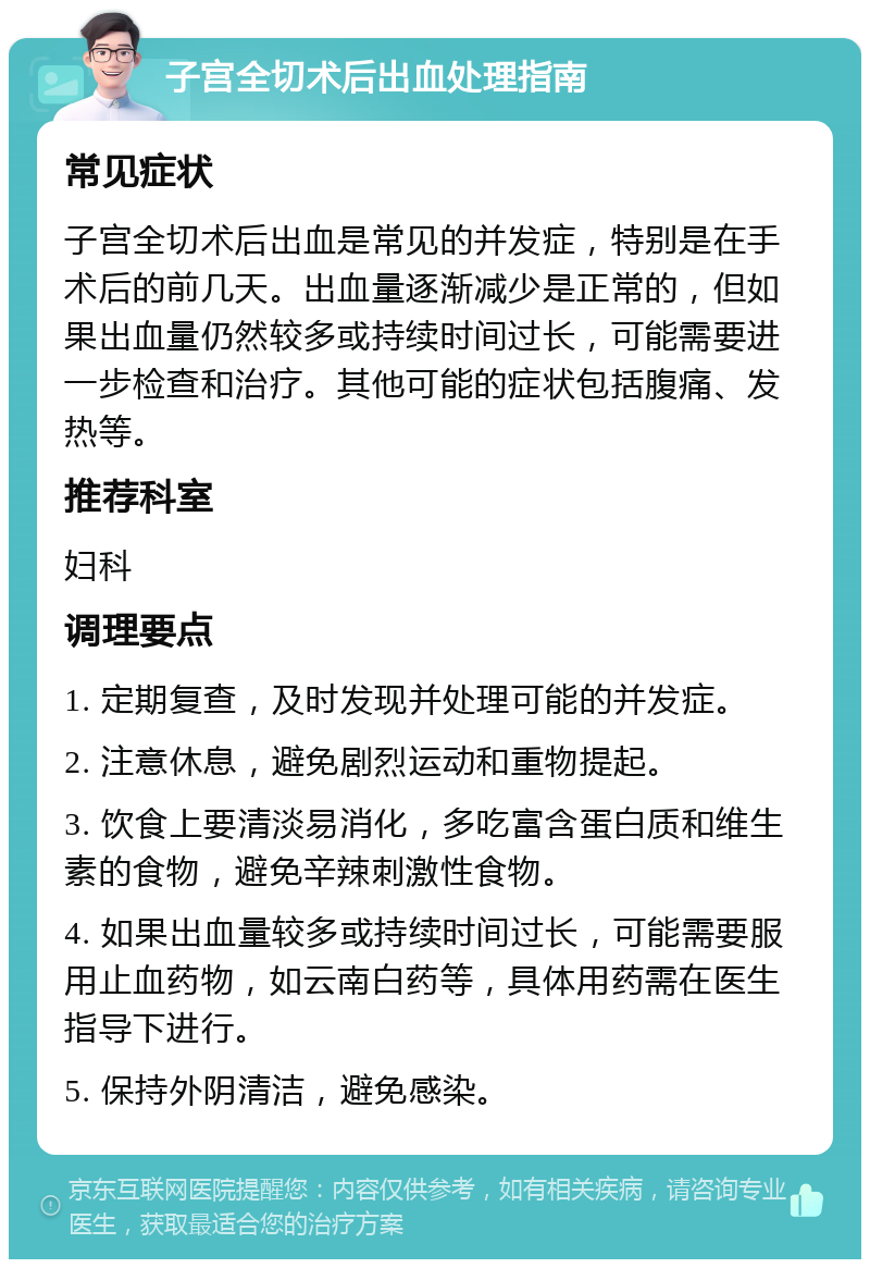 子宫全切术后出血处理指南 常见症状 子宫全切术后出血是常见的并发症，特别是在手术后的前几天。出血量逐渐减少是正常的，但如果出血量仍然较多或持续时间过长，可能需要进一步检查和治疗。其他可能的症状包括腹痛、发热等。 推荐科室 妇科 调理要点 1. 定期复查，及时发现并处理可能的并发症。 2. 注意休息，避免剧烈运动和重物提起。 3. 饮食上要清淡易消化，多吃富含蛋白质和维生素的食物，避免辛辣刺激性食物。 4. 如果出血量较多或持续时间过长，可能需要服用止血药物，如云南白药等，具体用药需在医生指导下进行。 5. 保持外阴清洁，避免感染。