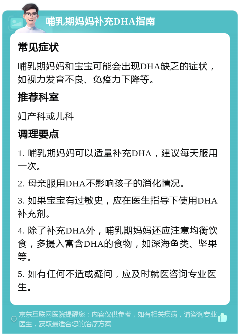 哺乳期妈妈补充DHA指南 常见症状 哺乳期妈妈和宝宝可能会出现DHA缺乏的症状，如视力发育不良、免疫力下降等。 推荐科室 妇产科或儿科 调理要点 1. 哺乳期妈妈可以适量补充DHA，建议每天服用一次。 2. 母亲服用DHA不影响孩子的消化情况。 3. 如果宝宝有过敏史，应在医生指导下使用DHA补充剂。 4. 除了补充DHA外，哺乳期妈妈还应注意均衡饮食，多摄入富含DHA的食物，如深海鱼类、坚果等。 5. 如有任何不适或疑问，应及时就医咨询专业医生。