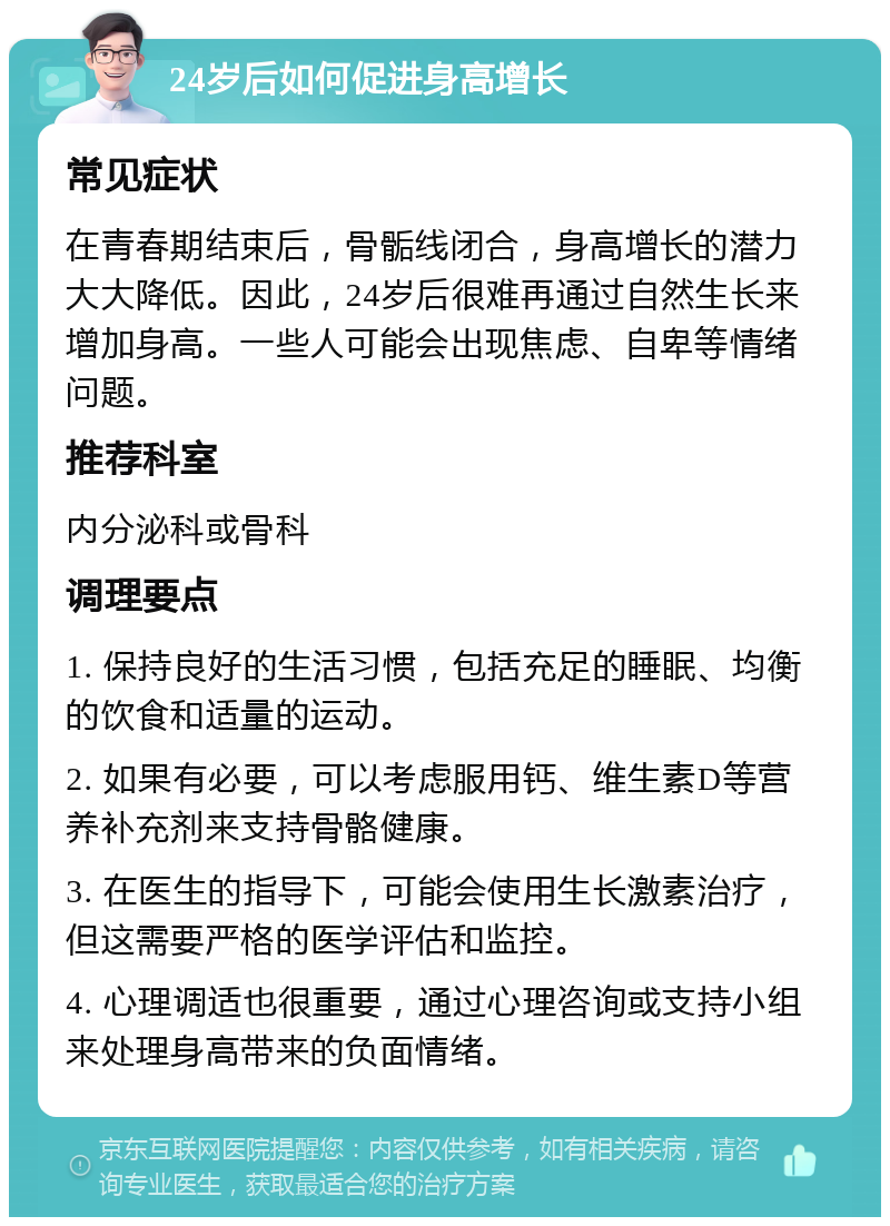 24岁后如何促进身高增长 常见症状 在青春期结束后，骨骺线闭合，身高增长的潜力大大降低。因此，24岁后很难再通过自然生长来增加身高。一些人可能会出现焦虑、自卑等情绪问题。 推荐科室 内分泌科或骨科 调理要点 1. 保持良好的生活习惯，包括充足的睡眠、均衡的饮食和适量的运动。 2. 如果有必要，可以考虑服用钙、维生素D等营养补充剂来支持骨骼健康。 3. 在医生的指导下，可能会使用生长激素治疗，但这需要严格的医学评估和监控。 4. 心理调适也很重要，通过心理咨询或支持小组来处理身高带来的负面情绪。