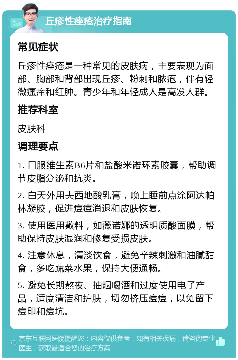 丘疹性痤疮治疗指南 常见症状 丘疹性痤疮是一种常见的皮肤病，主要表现为面部、胸部和背部出现丘疹、粉刺和脓疱，伴有轻微瘙痒和红肿。青少年和年轻成人是高发人群。 推荐科室 皮肤科 调理要点 1. 口服维生素B6片和盐酸米诺环素胶囊，帮助调节皮脂分泌和抗炎。 2. 白天外用夫西地酸乳膏，晚上睡前点涂阿达帕林凝胶，促进痘痘消退和皮肤恢复。 3. 使用医用敷料，如薇诺娜的透明质酸面膜，帮助保持皮肤湿润和修复受损皮肤。 4. 注意休息，清淡饮食，避免辛辣刺激和油腻甜食，多吃蔬菜水果，保持大便通畅。 5. 避免长期熬夜、抽烟喝酒和过度使用电子产品，适度清洁和护肤，切勿挤压痘痘，以免留下痘印和痘坑。