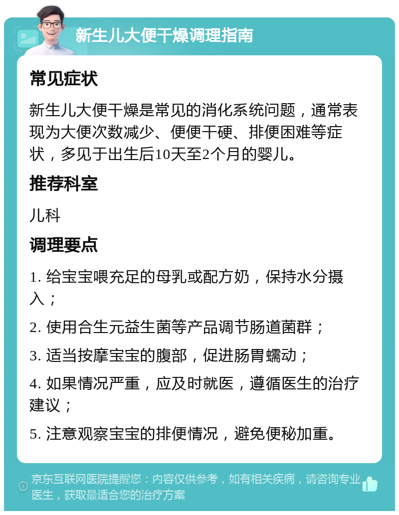 新生儿大便干燥调理指南 常见症状 新生儿大便干燥是常见的消化系统问题，通常表现为大便次数减少、便便干硬、排便困难等症状，多见于出生后10天至2个月的婴儿。 推荐科室 儿科 调理要点 1. 给宝宝喂充足的母乳或配方奶，保持水分摄入； 2. 使用合生元益生菌等产品调节肠道菌群； 3. 适当按摩宝宝的腹部，促进肠胃蠕动； 4. 如果情况严重，应及时就医，遵循医生的治疗建议； 5. 注意观察宝宝的排便情况，避免便秘加重。