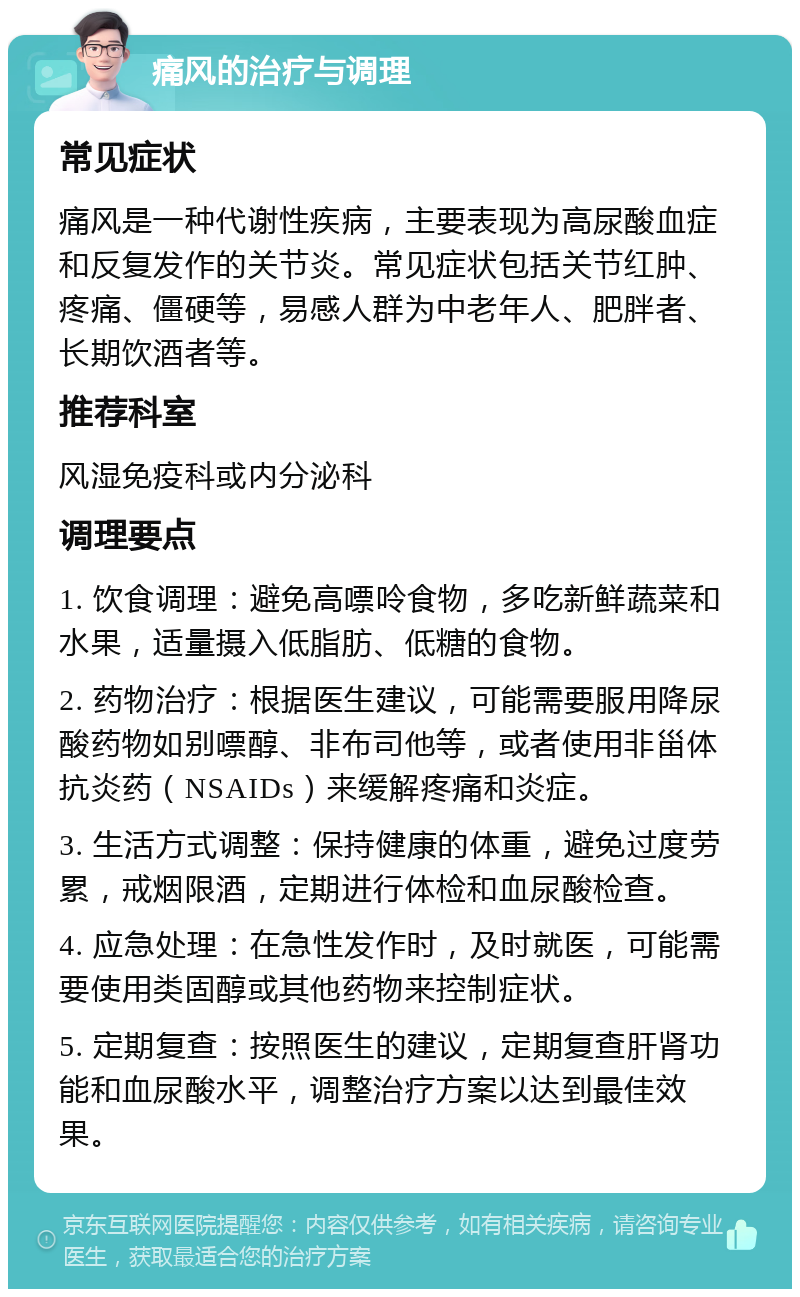 痛风的治疗与调理 常见症状 痛风是一种代谢性疾病，主要表现为高尿酸血症和反复发作的关节炎。常见症状包括关节红肿、疼痛、僵硬等，易感人群为中老年人、肥胖者、长期饮酒者等。 推荐科室 风湿免疫科或内分泌科 调理要点 1. 饮食调理：避免高嘌呤食物，多吃新鲜蔬菜和水果，适量摄入低脂肪、低糖的食物。 2. 药物治疗：根据医生建议，可能需要服用降尿酸药物如别嘌醇、非布司他等，或者使用非甾体抗炎药（NSAIDs）来缓解疼痛和炎症。 3. 生活方式调整：保持健康的体重，避免过度劳累，戒烟限酒，定期进行体检和血尿酸检查。 4. 应急处理：在急性发作时，及时就医，可能需要使用类固醇或其他药物来控制症状。 5. 定期复查：按照医生的建议，定期复查肝肾功能和血尿酸水平，调整治疗方案以达到最佳效果。