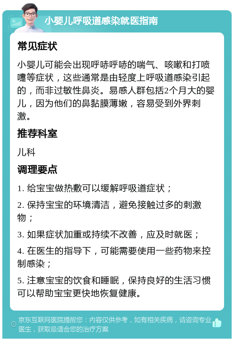 小婴儿呼吸道感染就医指南 常见症状 小婴儿可能会出现呼哧呼哧的喘气、咳嗽和打喷嚏等症状，这些通常是由轻度上呼吸道感染引起的，而非过敏性鼻炎。易感人群包括2个月大的婴儿，因为他们的鼻黏膜薄嫩，容易受到外界刺激。 推荐科室 儿科 调理要点 1. 给宝宝做热敷可以缓解呼吸道症状； 2. 保持宝宝的环境清洁，避免接触过多的刺激物； 3. 如果症状加重或持续不改善，应及时就医； 4. 在医生的指导下，可能需要使用一些药物来控制感染； 5. 注意宝宝的饮食和睡眠，保持良好的生活习惯可以帮助宝宝更快地恢复健康。