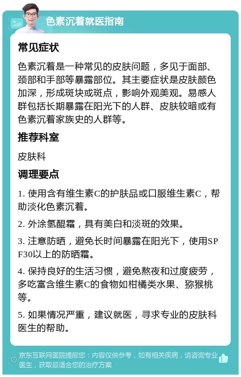 色素沉着就医指南 常见症状 色素沉着是一种常见的皮肤问题，多见于面部、颈部和手部等暴露部位。其主要症状是皮肤颜色加深，形成斑块或斑点，影响外观美观。易感人群包括长期暴露在阳光下的人群、皮肤较暗或有色素沉着家族史的人群等。 推荐科室 皮肤科 调理要点 1. 使用含有维生素C的护肤品或口服维生素C，帮助淡化色素沉着。 2. 外涂氢醌霜，具有美白和淡斑的效果。 3. 注意防晒，避免长时间暴露在阳光下，使用SPF30以上的防晒霜。 4. 保持良好的生活习惯，避免熬夜和过度疲劳，多吃富含维生素C的食物如柑橘类水果、猕猴桃等。 5. 如果情况严重，建议就医，寻求专业的皮肤科医生的帮助。