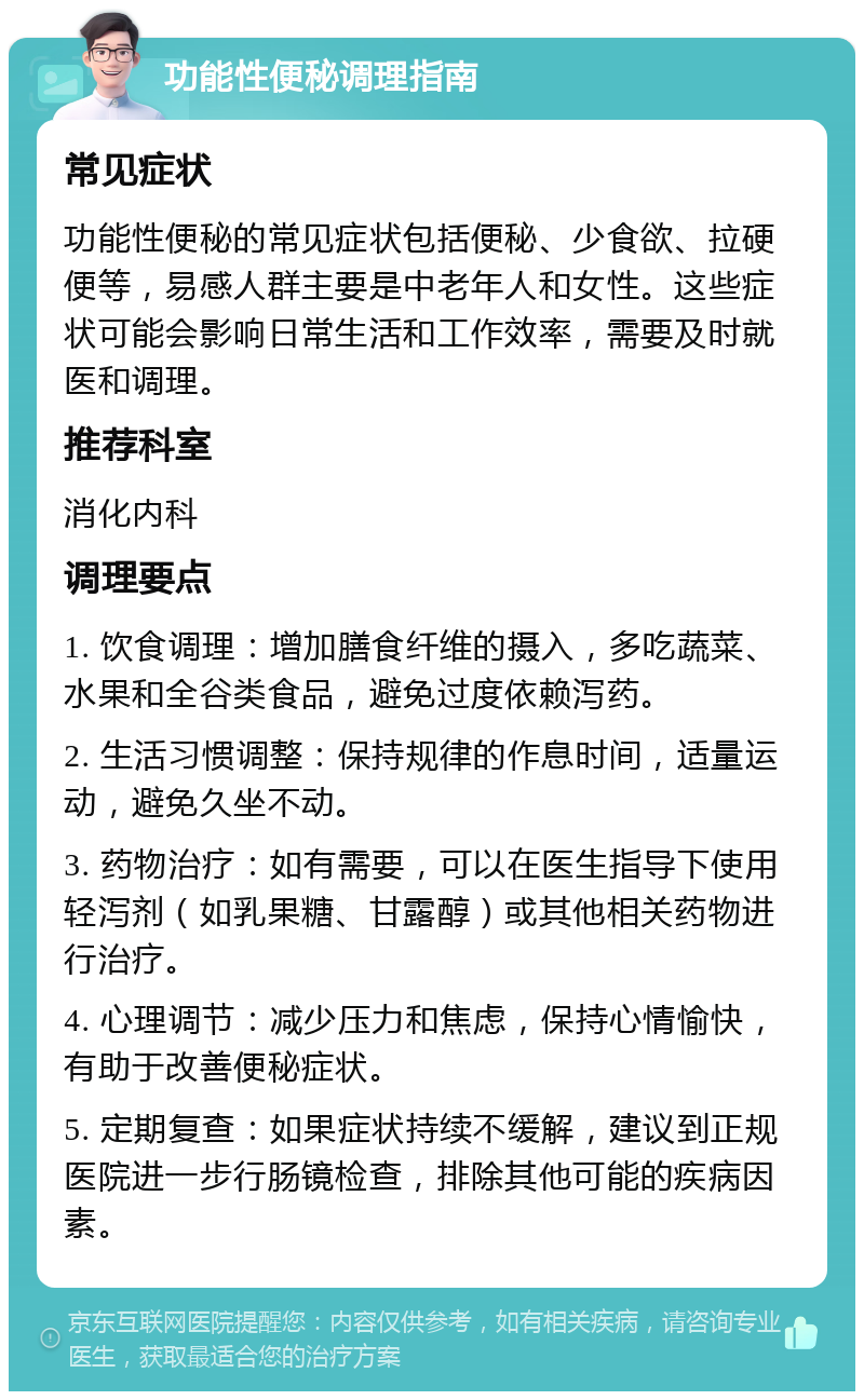 功能性便秘调理指南 常见症状 功能性便秘的常见症状包括便秘、少食欲、拉硬便等，易感人群主要是中老年人和女性。这些症状可能会影响日常生活和工作效率，需要及时就医和调理。 推荐科室 消化内科 调理要点 1. 饮食调理：增加膳食纤维的摄入，多吃蔬菜、水果和全谷类食品，避免过度依赖泻药。 2. 生活习惯调整：保持规律的作息时间，适量运动，避免久坐不动。 3. 药物治疗：如有需要，可以在医生指导下使用轻泻剂（如乳果糖、甘露醇）或其他相关药物进行治疗。 4. 心理调节：减少压力和焦虑，保持心情愉快，有助于改善便秘症状。 5. 定期复查：如果症状持续不缓解，建议到正规医院进一步行肠镜检查，排除其他可能的疾病因素。