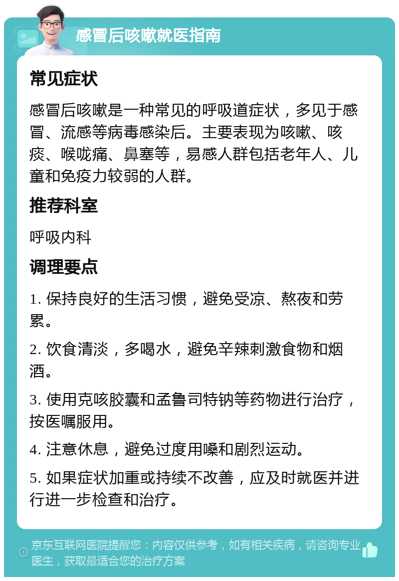 感冒后咳嗽就医指南 常见症状 感冒后咳嗽是一种常见的呼吸道症状，多见于感冒、流感等病毒感染后。主要表现为咳嗽、咳痰、喉咙痛、鼻塞等，易感人群包括老年人、儿童和免疫力较弱的人群。 推荐科室 呼吸内科 调理要点 1. 保持良好的生活习惯，避免受凉、熬夜和劳累。 2. 饮食清淡，多喝水，避免辛辣刺激食物和烟酒。 3. 使用克咳胶囊和孟鲁司特钠等药物进行治疗，按医嘱服用。 4. 注意休息，避免过度用嗓和剧烈运动。 5. 如果症状加重或持续不改善，应及时就医并进行进一步检查和治疗。