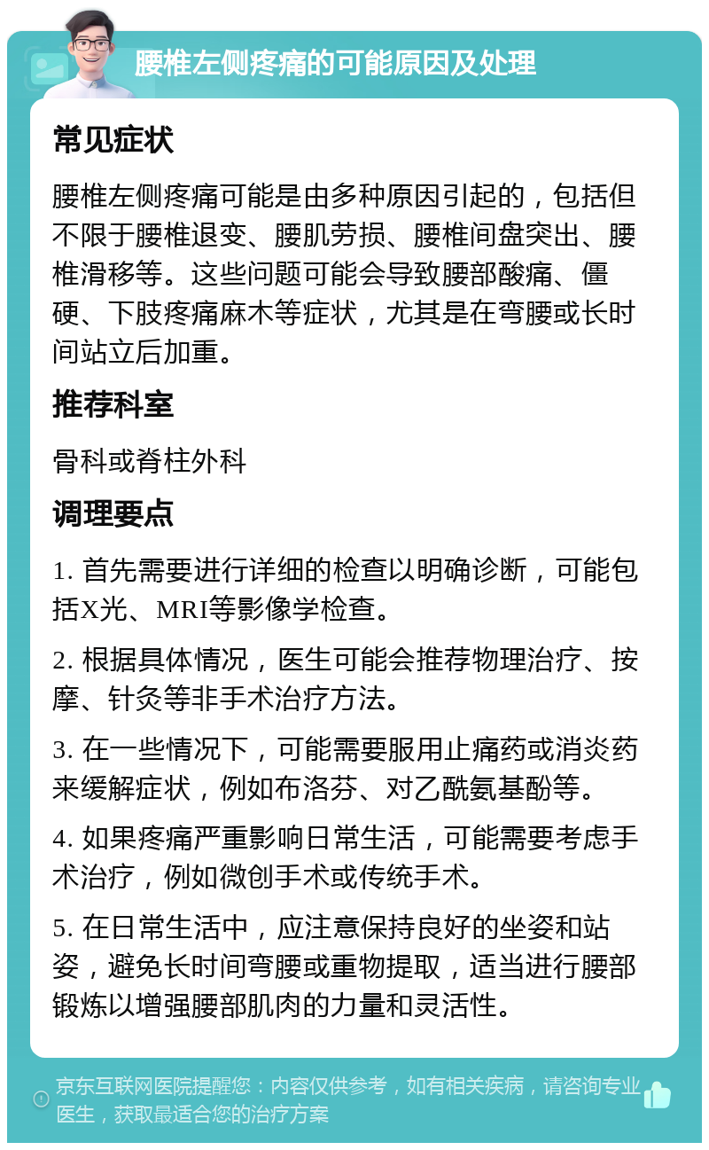 腰椎左侧疼痛的可能原因及处理 常见症状 腰椎左侧疼痛可能是由多种原因引起的，包括但不限于腰椎退变、腰肌劳损、腰椎间盘突出、腰椎滑移等。这些问题可能会导致腰部酸痛、僵硬、下肢疼痛麻木等症状，尤其是在弯腰或长时间站立后加重。 推荐科室 骨科或脊柱外科 调理要点 1. 首先需要进行详细的检查以明确诊断，可能包括X光、MRI等影像学检查。 2. 根据具体情况，医生可能会推荐物理治疗、按摩、针灸等非手术治疗方法。 3. 在一些情况下，可能需要服用止痛药或消炎药来缓解症状，例如布洛芬、对乙酰氨基酚等。 4. 如果疼痛严重影响日常生活，可能需要考虑手术治疗，例如微创手术或传统手术。 5. 在日常生活中，应注意保持良好的坐姿和站姿，避免长时间弯腰或重物提取，适当进行腰部锻炼以增强腰部肌肉的力量和灵活性。