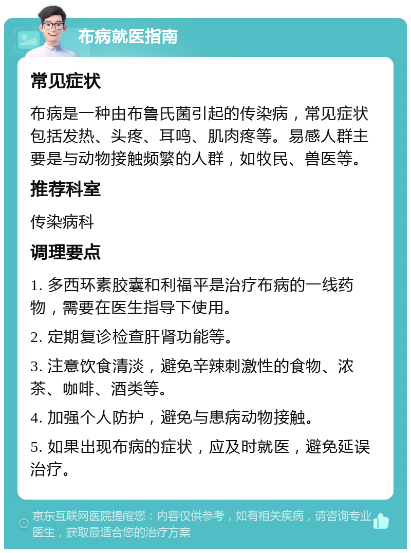 布病就医指南 常见症状 布病是一种由布鲁氏菌引起的传染病，常见症状包括发热、头疼、耳鸣、肌肉疼等。易感人群主要是与动物接触频繁的人群，如牧民、兽医等。 推荐科室 传染病科 调理要点 1. 多西环素胶囊和利福平是治疗布病的一线药物，需要在医生指导下使用。 2. 定期复诊检查肝肾功能等。 3. 注意饮食清淡，避免辛辣刺激性的食物、浓茶、咖啡、酒类等。 4. 加强个人防护，避免与患病动物接触。 5. 如果出现布病的症状，应及时就医，避免延误治疗。