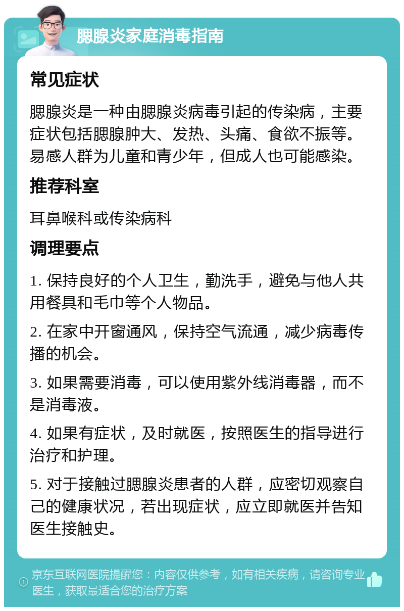 腮腺炎家庭消毒指南 常见症状 腮腺炎是一种由腮腺炎病毒引起的传染病，主要症状包括腮腺肿大、发热、头痛、食欲不振等。易感人群为儿童和青少年，但成人也可能感染。 推荐科室 耳鼻喉科或传染病科 调理要点 1. 保持良好的个人卫生，勤洗手，避免与他人共用餐具和毛巾等个人物品。 2. 在家中开窗通风，保持空气流通，减少病毒传播的机会。 3. 如果需要消毒，可以使用紫外线消毒器，而不是消毒液。 4. 如果有症状，及时就医，按照医生的指导进行治疗和护理。 5. 对于接触过腮腺炎患者的人群，应密切观察自己的健康状况，若出现症状，应立即就医并告知医生接触史。