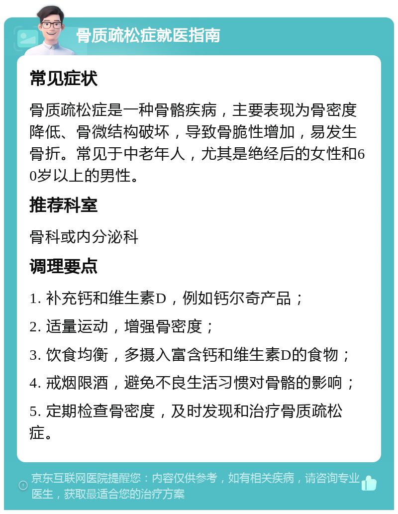 骨质疏松症就医指南 常见症状 骨质疏松症是一种骨骼疾病，主要表现为骨密度降低、骨微结构破坏，导致骨脆性增加，易发生骨折。常见于中老年人，尤其是绝经后的女性和60岁以上的男性。 推荐科室 骨科或内分泌科 调理要点 1. 补充钙和维生素D，例如钙尔奇产品； 2. 适量运动，增强骨密度； 3. 饮食均衡，多摄入富含钙和维生素D的食物； 4. 戒烟限酒，避免不良生活习惯对骨骼的影响； 5. 定期检查骨密度，及时发现和治疗骨质疏松症。