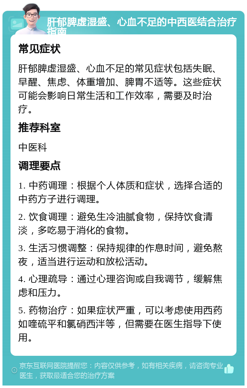 肝郁脾虚湿盛、心血不足的中西医结合治疗指南 常见症状 肝郁脾虚湿盛、心血不足的常见症状包括失眠、早醒、焦虑、体重增加、脾胃不适等。这些症状可能会影响日常生活和工作效率，需要及时治疗。 推荐科室 中医科 调理要点 1. 中药调理：根据个人体质和症状，选择合适的中药方子进行调理。 2. 饮食调理：避免生冷油腻食物，保持饮食清淡，多吃易于消化的食物。 3. 生活习惯调整：保持规律的作息时间，避免熬夜，适当进行运动和放松活动。 4. 心理疏导：通过心理咨询或自我调节，缓解焦虑和压力。 5. 药物治疗：如果症状严重，可以考虑使用西药如喹硫平和氯硝西泮等，但需要在医生指导下使用。