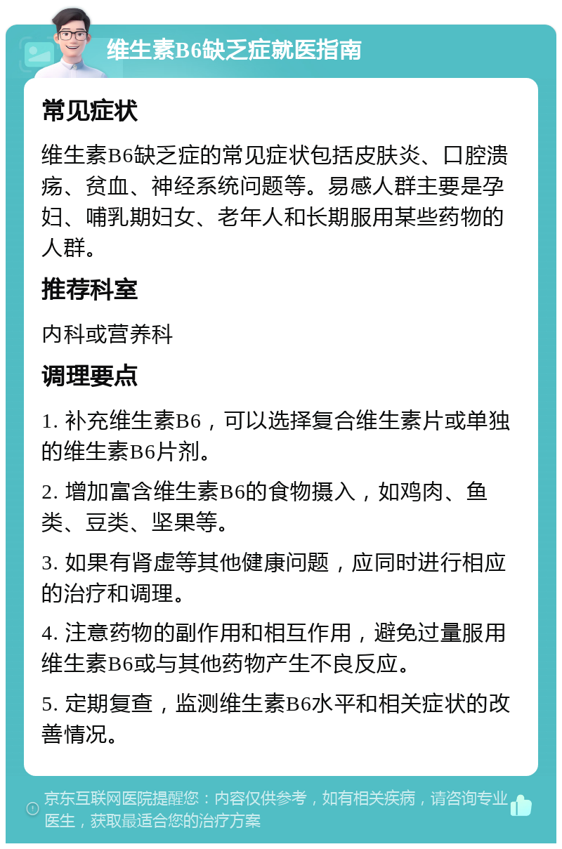 维生素B6缺乏症就医指南 常见症状 维生素B6缺乏症的常见症状包括皮肤炎、口腔溃疡、贫血、神经系统问题等。易感人群主要是孕妇、哺乳期妇女、老年人和长期服用某些药物的人群。 推荐科室 内科或营养科 调理要点 1. 补充维生素B6，可以选择复合维生素片或单独的维生素B6片剂。 2. 增加富含维生素B6的食物摄入，如鸡肉、鱼类、豆类、坚果等。 3. 如果有肾虚等其他健康问题，应同时进行相应的治疗和调理。 4. 注意药物的副作用和相互作用，避免过量服用维生素B6或与其他药物产生不良反应。 5. 定期复查，监测维生素B6水平和相关症状的改善情况。