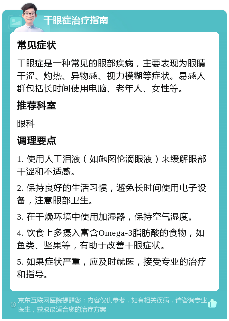 干眼症治疗指南 常见症状 干眼症是一种常见的眼部疾病，主要表现为眼睛干涩、灼热、异物感、视力模糊等症状。易感人群包括长时间使用电脑、老年人、女性等。 推荐科室 眼科 调理要点 1. 使用人工泪液（如施图伦滴眼液）来缓解眼部干涩和不适感。 2. 保持良好的生活习惯，避免长时间使用电子设备，注意眼部卫生。 3. 在干燥环境中使用加湿器，保持空气湿度。 4. 饮食上多摄入富含Omega-3脂肪酸的食物，如鱼类、坚果等，有助于改善干眼症状。 5. 如果症状严重，应及时就医，接受专业的治疗和指导。