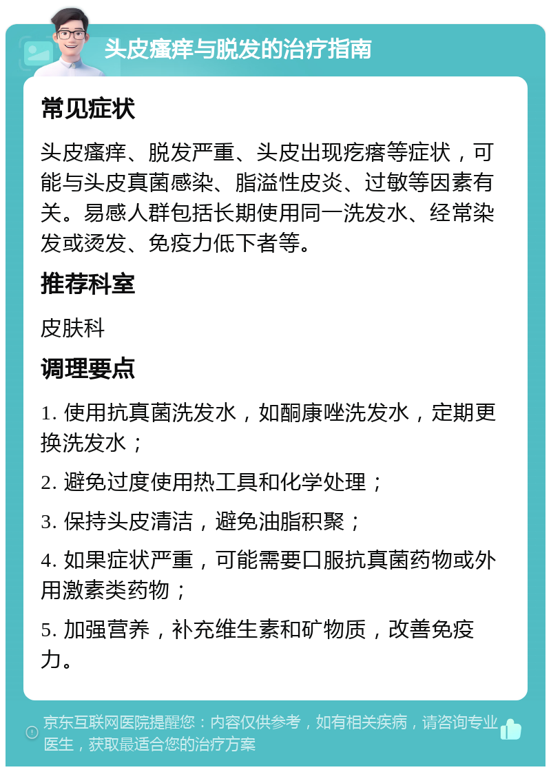 头皮瘙痒与脱发的治疗指南 常见症状 头皮瘙痒、脱发严重、头皮出现疙瘩等症状，可能与头皮真菌感染、脂溢性皮炎、过敏等因素有关。易感人群包括长期使用同一洗发水、经常染发或烫发、免疫力低下者等。 推荐科室 皮肤科 调理要点 1. 使用抗真菌洗发水，如酮康唑洗发水，定期更换洗发水； 2. 避免过度使用热工具和化学处理； 3. 保持头皮清洁，避免油脂积聚； 4. 如果症状严重，可能需要口服抗真菌药物或外用激素类药物； 5. 加强营养，补充维生素和矿物质，改善免疫力。