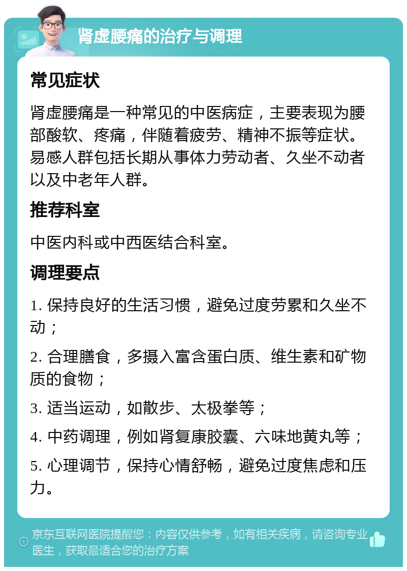 肾虚腰痛的治疗与调理 常见症状 肾虚腰痛是一种常见的中医病症，主要表现为腰部酸软、疼痛，伴随着疲劳、精神不振等症状。易感人群包括长期从事体力劳动者、久坐不动者以及中老年人群。 推荐科室 中医内科或中西医结合科室。 调理要点 1. 保持良好的生活习惯，避免过度劳累和久坐不动； 2. 合理膳食，多摄入富含蛋白质、维生素和矿物质的食物； 3. 适当运动，如散步、太极拳等； 4. 中药调理，例如肾复康胶囊、六味地黄丸等； 5. 心理调节，保持心情舒畅，避免过度焦虑和压力。