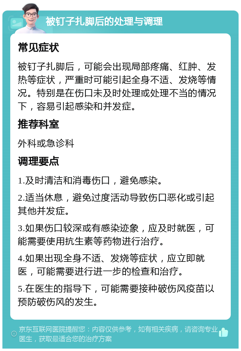 被钉子扎脚后的处理与调理 常见症状 被钉子扎脚后，可能会出现局部疼痛、红肿、发热等症状，严重时可能引起全身不适、发烧等情况。特别是在伤口未及时处理或处理不当的情况下，容易引起感染和并发症。 推荐科室 外科或急诊科 调理要点 1.及时清洁和消毒伤口，避免感染。 2.适当休息，避免过度活动导致伤口恶化或引起其他并发症。 3.如果伤口较深或有感染迹象，应及时就医，可能需要使用抗生素等药物进行治疗。 4.如果出现全身不适、发烧等症状，应立即就医，可能需要进行进一步的检查和治疗。 5.在医生的指导下，可能需要接种破伤风疫苗以预防破伤风的发生。