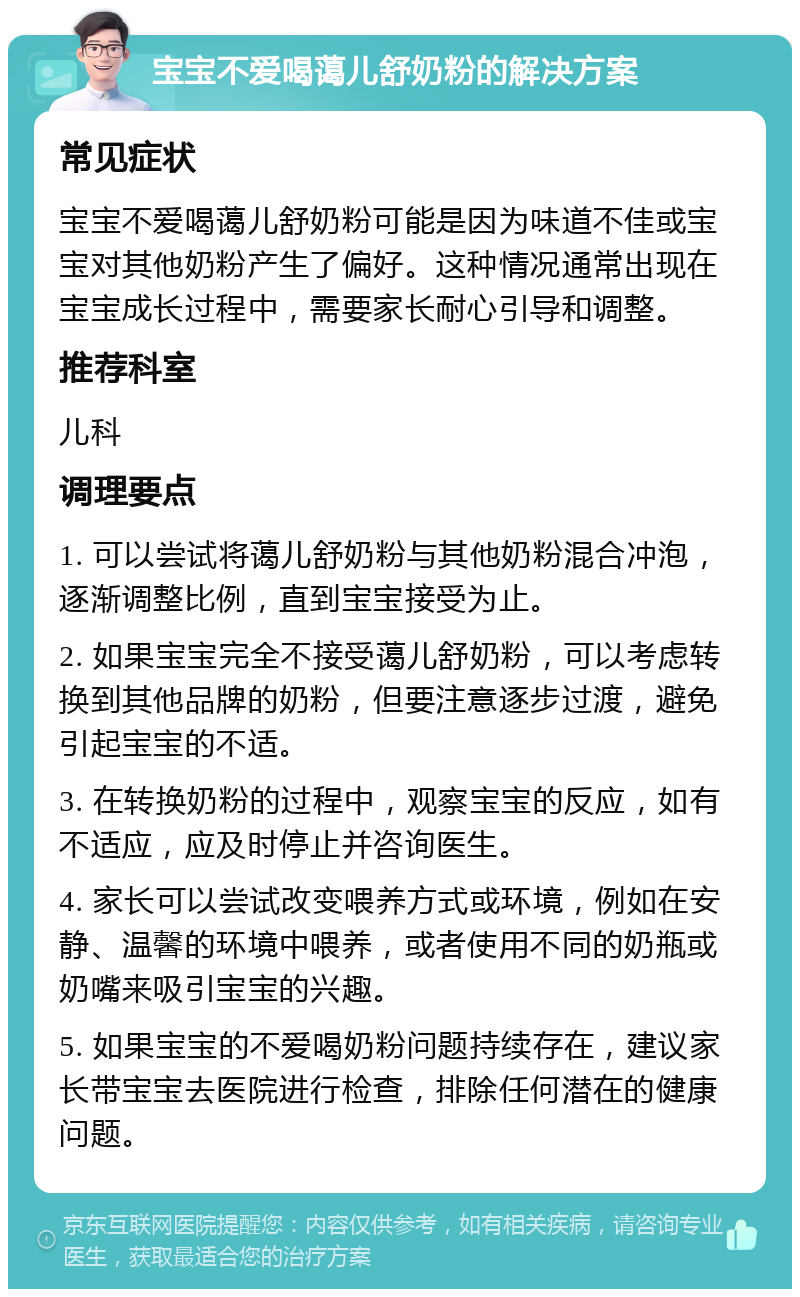 宝宝不爱喝蔼儿舒奶粉的解决方案 常见症状 宝宝不爱喝蔼儿舒奶粉可能是因为味道不佳或宝宝对其他奶粉产生了偏好。这种情况通常出现在宝宝成长过程中，需要家长耐心引导和调整。 推荐科室 儿科 调理要点 1. 可以尝试将蔼儿舒奶粉与其他奶粉混合冲泡，逐渐调整比例，直到宝宝接受为止。 2. 如果宝宝完全不接受蔼儿舒奶粉，可以考虑转换到其他品牌的奶粉，但要注意逐步过渡，避免引起宝宝的不适。 3. 在转换奶粉的过程中，观察宝宝的反应，如有不适应，应及时停止并咨询医生。 4. 家长可以尝试改变喂养方式或环境，例如在安静、温馨的环境中喂养，或者使用不同的奶瓶或奶嘴来吸引宝宝的兴趣。 5. 如果宝宝的不爱喝奶粉问题持续存在，建议家长带宝宝去医院进行检查，排除任何潜在的健康问题。