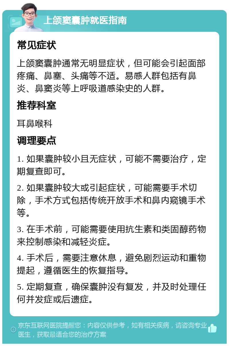 上颌窦囊肿就医指南 常见症状 上颌窦囊肿通常无明显症状，但可能会引起面部疼痛、鼻塞、头痛等不适。易感人群包括有鼻炎、鼻窦炎等上呼吸道感染史的人群。 推荐科室 耳鼻喉科 调理要点 1. 如果囊肿较小且无症状，可能不需要治疗，定期复查即可。 2. 如果囊肿较大或引起症状，可能需要手术切除，手术方式包括传统开放手术和鼻内窥镜手术等。 3. 在手术前，可能需要使用抗生素和类固醇药物来控制感染和减轻炎症。 4. 手术后，需要注意休息，避免剧烈运动和重物提起，遵循医生的恢复指导。 5. 定期复查，确保囊肿没有复发，并及时处理任何并发症或后遗症。