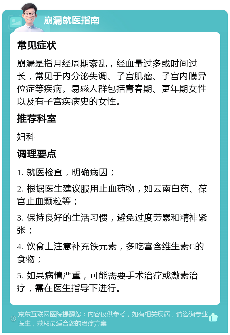 崩漏就医指南 常见症状 崩漏是指月经周期紊乱，经血量过多或时间过长，常见于内分泌失调、子宫肌瘤、子宫内膜异位症等疾病。易感人群包括青春期、更年期女性以及有子宫疾病史的女性。 推荐科室 妇科 调理要点 1. 就医检查，明确病因； 2. 根据医生建议服用止血药物，如云南白药、葆宫止血颗粒等； 3. 保持良好的生活习惯，避免过度劳累和精神紧张； 4. 饮食上注意补充铁元素，多吃富含维生素C的食物； 5. 如果病情严重，可能需要手术治疗或激素治疗，需在医生指导下进行。