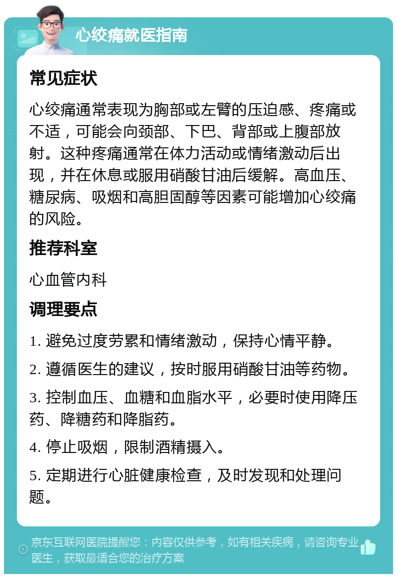 心绞痛就医指南 常见症状 心绞痛通常表现为胸部或左臂的压迫感、疼痛或不适，可能会向颈部、下巴、背部或上腹部放射。这种疼痛通常在体力活动或情绪激动后出现，并在休息或服用硝酸甘油后缓解。高血压、糖尿病、吸烟和高胆固醇等因素可能增加心绞痛的风险。 推荐科室 心血管内科 调理要点 1. 避免过度劳累和情绪激动，保持心情平静。 2. 遵循医生的建议，按时服用硝酸甘油等药物。 3. 控制血压、血糖和血脂水平，必要时使用降压药、降糖药和降脂药。 4. 停止吸烟，限制酒精摄入。 5. 定期进行心脏健康检查，及时发现和处理问题。