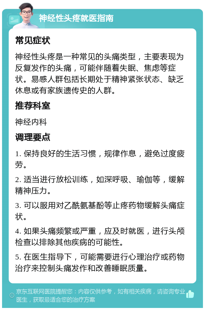 神经性头疼就医指南 常见症状 神经性头疼是一种常见的头痛类型，主要表现为反复发作的头痛，可能伴随着失眠、焦虑等症状。易感人群包括长期处于精神紧张状态、缺乏休息或有家族遗传史的人群。 推荐科室 神经内科 调理要点 1. 保持良好的生活习惯，规律作息，避免过度疲劳。 2. 适当进行放松训练，如深呼吸、瑜伽等，缓解精神压力。 3. 可以服用对乙酰氨基酚等止疼药物缓解头痛症状。 4. 如果头痛频繁或严重，应及时就医，进行头颅检查以排除其他疾病的可能性。 5. 在医生指导下，可能需要进行心理治疗或药物治疗来控制头痛发作和改善睡眠质量。