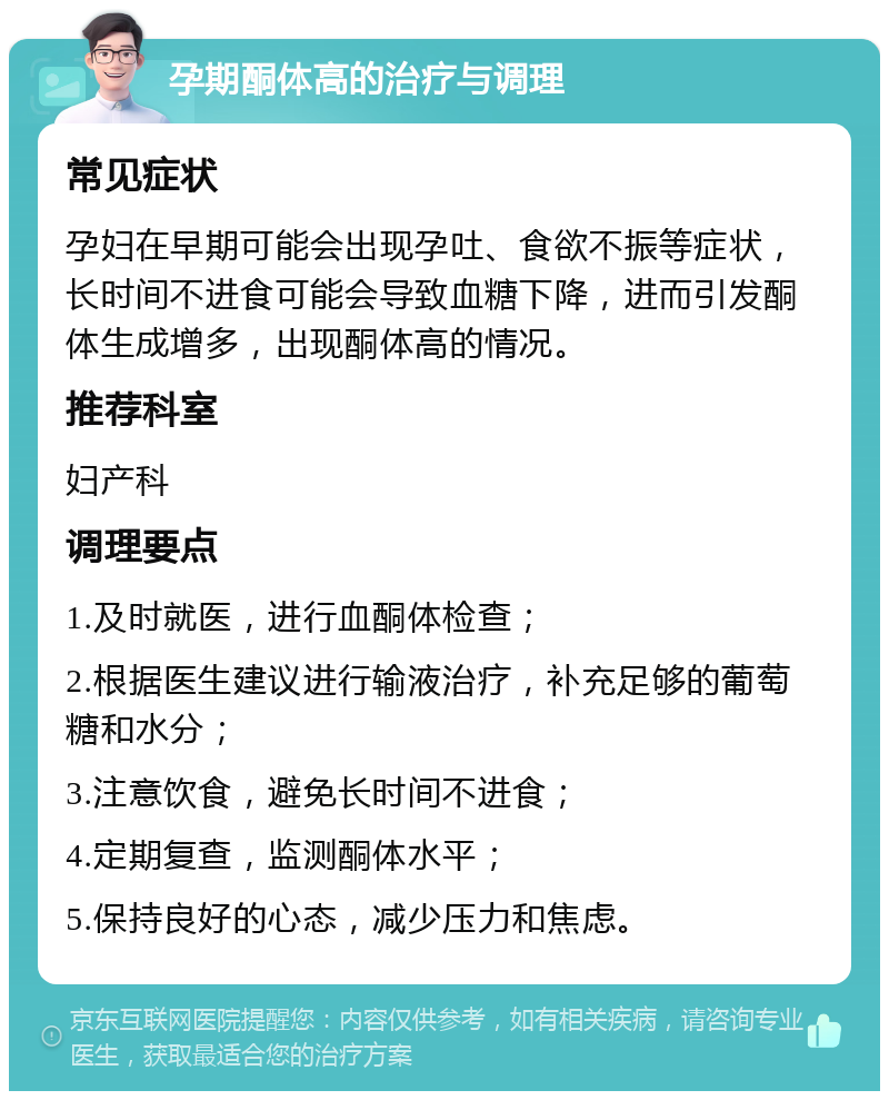 孕期酮体高的治疗与调理 常见症状 孕妇在早期可能会出现孕吐、食欲不振等症状，长时间不进食可能会导致血糖下降，进而引发酮体生成增多，出现酮体高的情况。 推荐科室 妇产科 调理要点 1.及时就医，进行血酮体检查； 2.根据医生建议进行输液治疗，补充足够的葡萄糖和水分； 3.注意饮食，避免长时间不进食； 4.定期复查，监测酮体水平； 5.保持良好的心态，减少压力和焦虑。