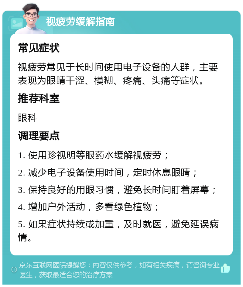 视疲劳缓解指南 常见症状 视疲劳常见于长时间使用电子设备的人群，主要表现为眼睛干涩、模糊、疼痛、头痛等症状。 推荐科室 眼科 调理要点 1. 使用珍视明等眼药水缓解视疲劳； 2. 减少电子设备使用时间，定时休息眼睛； 3. 保持良好的用眼习惯，避免长时间盯着屏幕； 4. 增加户外活动，多看绿色植物； 5. 如果症状持续或加重，及时就医，避免延误病情。