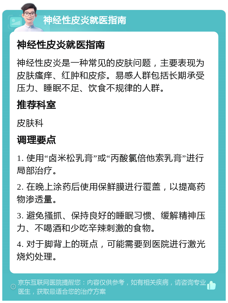 神经性皮炎就医指南 神经性皮炎就医指南 神经性皮炎是一种常见的皮肤问题，主要表现为皮肤瘙痒、红肿和皮疹。易感人群包括长期承受压力、睡眠不足、饮食不规律的人群。 推荐科室 皮肤科 调理要点 1. 使用“卤米松乳膏”或“丙酸氯倍他索乳膏”进行局部治疗。 2. 在晚上涂药后使用保鲜膜进行覆盖，以提高药物渗透量。 3. 避免搔抓、保持良好的睡眠习惯、缓解精神压力、不喝酒和少吃辛辣刺激的食物。 4. 对于脚背上的斑点，可能需要到医院进行激光烧灼处理。