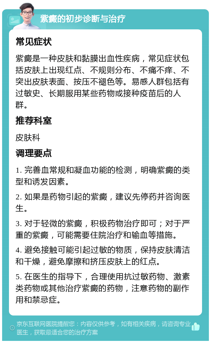 紫癜的初步诊断与治疗 常见症状 紫癜是一种皮肤和黏膜出血性疾病，常见症状包括皮肤上出现红点、不规则分布、不痛不痒、不突出皮肤表面、按压不褪色等。易感人群包括有过敏史、长期服用某些药物或接种疫苗后的人群。 推荐科室 皮肤科 调理要点 1. 完善血常规和凝血功能的检测，明确紫癜的类型和诱发因素。 2. 如果是药物引起的紫癜，建议先停药并咨询医生。 3. 对于轻微的紫癜，积极药物治疗即可；对于严重的紫癜，可能需要住院治疗和输血等措施。 4. 避免接触可能引起过敏的物质，保持皮肤清洁和干燥，避免摩擦和挤压皮肤上的红点。 5. 在医生的指导下，合理使用抗过敏药物、激素类药物或其他治疗紫癜的药物，注意药物的副作用和禁忌症。