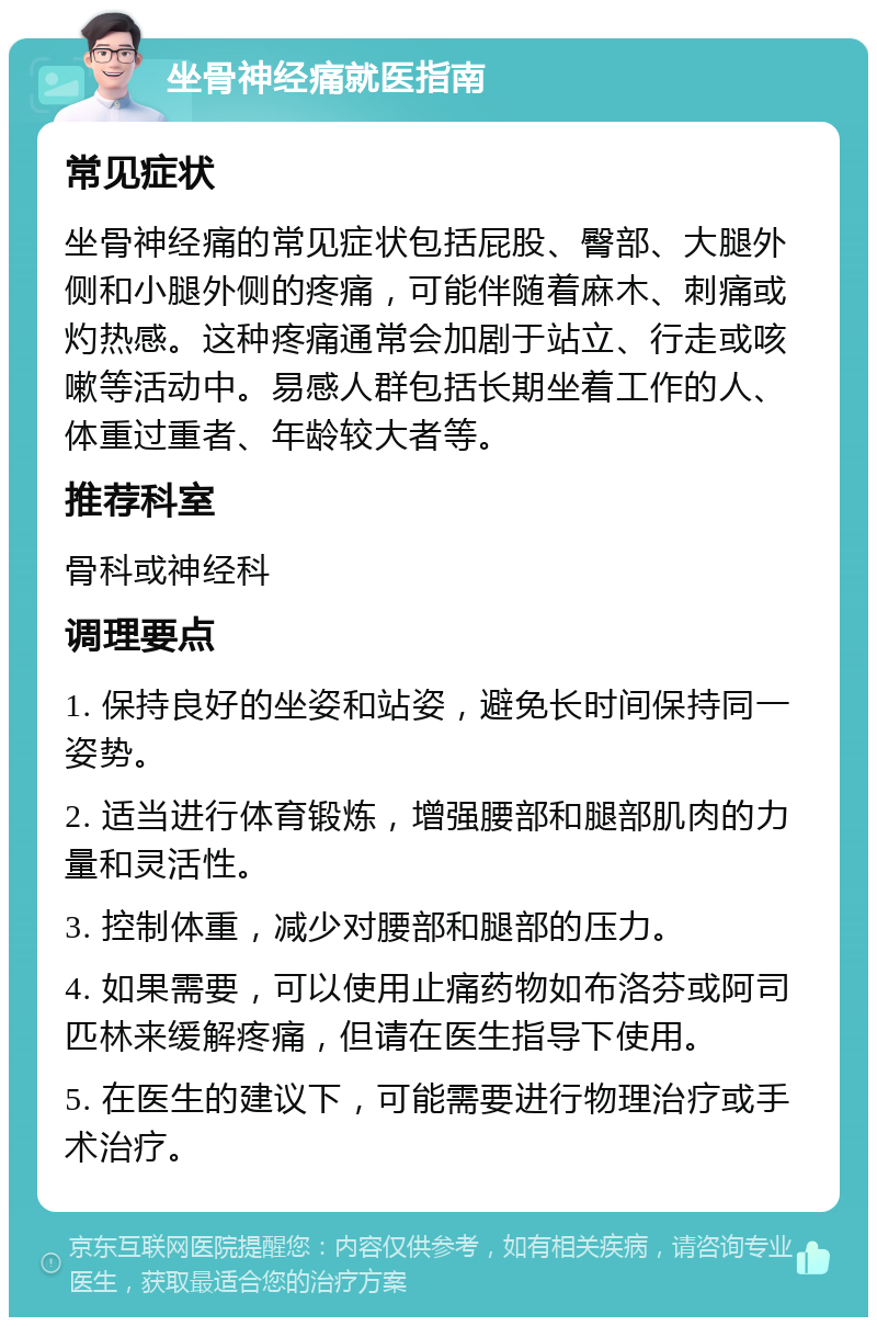 坐骨神经痛就医指南 常见症状 坐骨神经痛的常见症状包括屁股、臀部、大腿外侧和小腿外侧的疼痛，可能伴随着麻木、刺痛或灼热感。这种疼痛通常会加剧于站立、行走或咳嗽等活动中。易感人群包括长期坐着工作的人、体重过重者、年龄较大者等。 推荐科室 骨科或神经科 调理要点 1. 保持良好的坐姿和站姿，避免长时间保持同一姿势。 2. 适当进行体育锻炼，增强腰部和腿部肌肉的力量和灵活性。 3. 控制体重，减少对腰部和腿部的压力。 4. 如果需要，可以使用止痛药物如布洛芬或阿司匹林来缓解疼痛，但请在医生指导下使用。 5. 在医生的建议下，可能需要进行物理治疗或手术治疗。