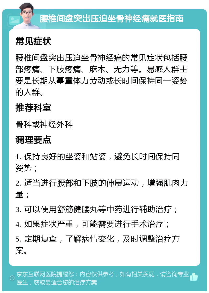 腰椎间盘突出压迫坐骨神经痛就医指南 常见症状 腰椎间盘突出压迫坐骨神经痛的常见症状包括腰部疼痛、下肢疼痛、麻木、无力等。易感人群主要是长期从事重体力劳动或长时间保持同一姿势的人群。 推荐科室 骨科或神经外科 调理要点 1. 保持良好的坐姿和站姿，避免长时间保持同一姿势； 2. 适当进行腰部和下肢的伸展运动，增强肌肉力量； 3. 可以使用舒筋健腰丸等中药进行辅助治疗； 4. 如果症状严重，可能需要进行手术治疗； 5. 定期复查，了解病情变化，及时调整治疗方案。