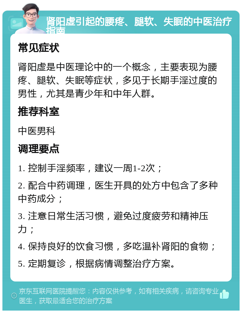 肾阳虚引起的腰疼、腿软、失眠的中医治疗指南 常见症状 肾阳虚是中医理论中的一个概念，主要表现为腰疼、腿软、失眠等症状，多见于长期手淫过度的男性，尤其是青少年和中年人群。 推荐科室 中医男科 调理要点 1. 控制手淫频率，建议一周1-2次； 2. 配合中药调理，医生开具的处方中包含了多种中药成分； 3. 注意日常生活习惯，避免过度疲劳和精神压力； 4. 保持良好的饮食习惯，多吃温补肾阳的食物； 5. 定期复诊，根据病情调整治疗方案。