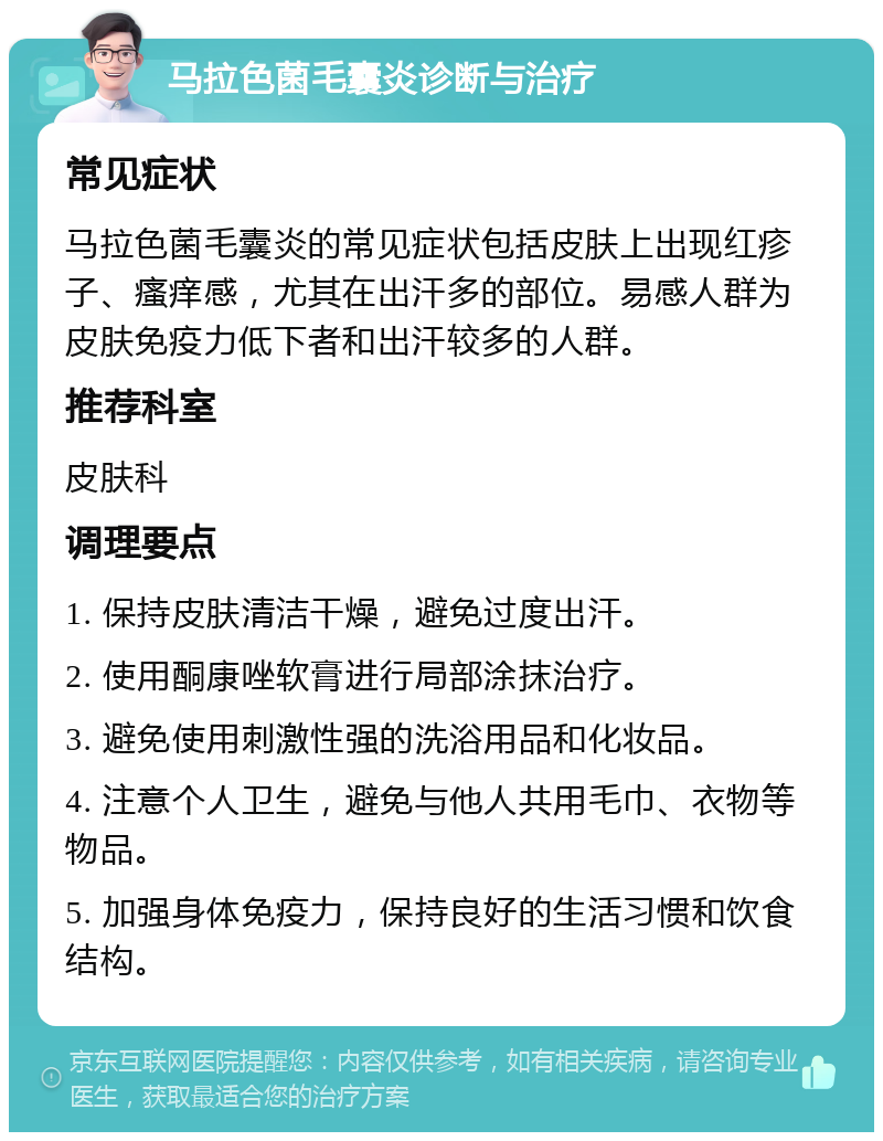 马拉色菌毛囊炎诊断与治疗 常见症状 马拉色菌毛囊炎的常见症状包括皮肤上出现红疹子、瘙痒感，尤其在出汗多的部位。易感人群为皮肤免疫力低下者和出汗较多的人群。 推荐科室 皮肤科 调理要点 1. 保持皮肤清洁干燥，避免过度出汗。 2. 使用酮康唑软膏进行局部涂抹治疗。 3. 避免使用刺激性强的洗浴用品和化妆品。 4. 注意个人卫生，避免与他人共用毛巾、衣物等物品。 5. 加强身体免疫力，保持良好的生活习惯和饮食结构。