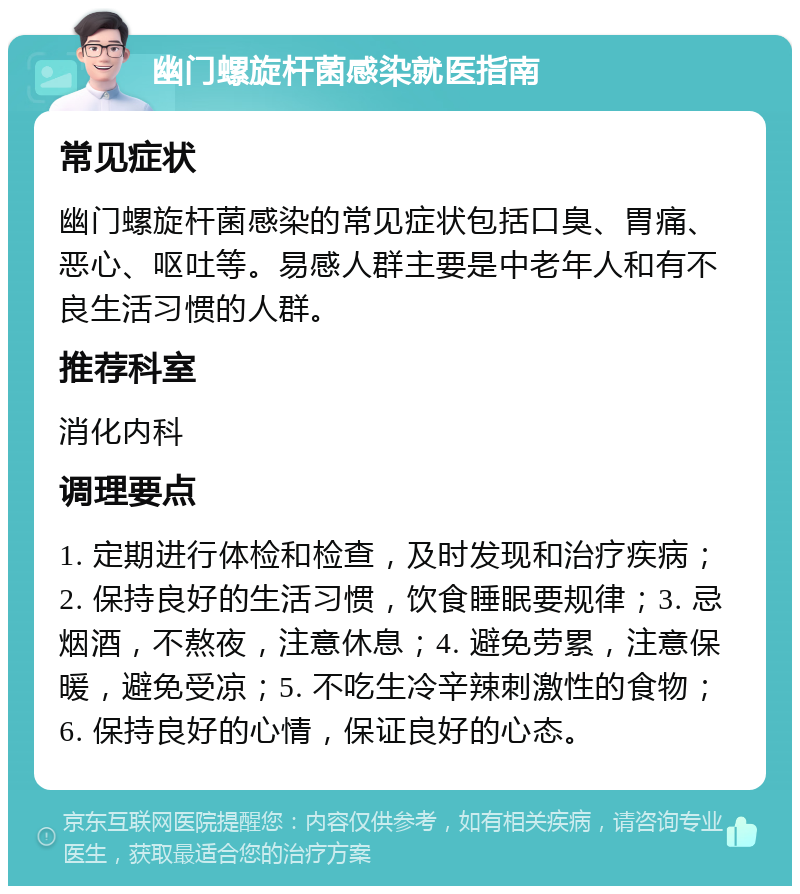 幽门螺旋杆菌感染就医指南 常见症状 幽门螺旋杆菌感染的常见症状包括口臭、胃痛、恶心、呕吐等。易感人群主要是中老年人和有不良生活习惯的人群。 推荐科室 消化内科 调理要点 1. 定期进行体检和检查，及时发现和治疗疾病；2. 保持良好的生活习惯，饮食睡眠要规律；3. 忌烟酒，不熬夜，注意休息；4. 避免劳累，注意保暖，避免受凉；5. 不吃生冷辛辣刺激性的食物；6. 保持良好的心情，保证良好的心态。