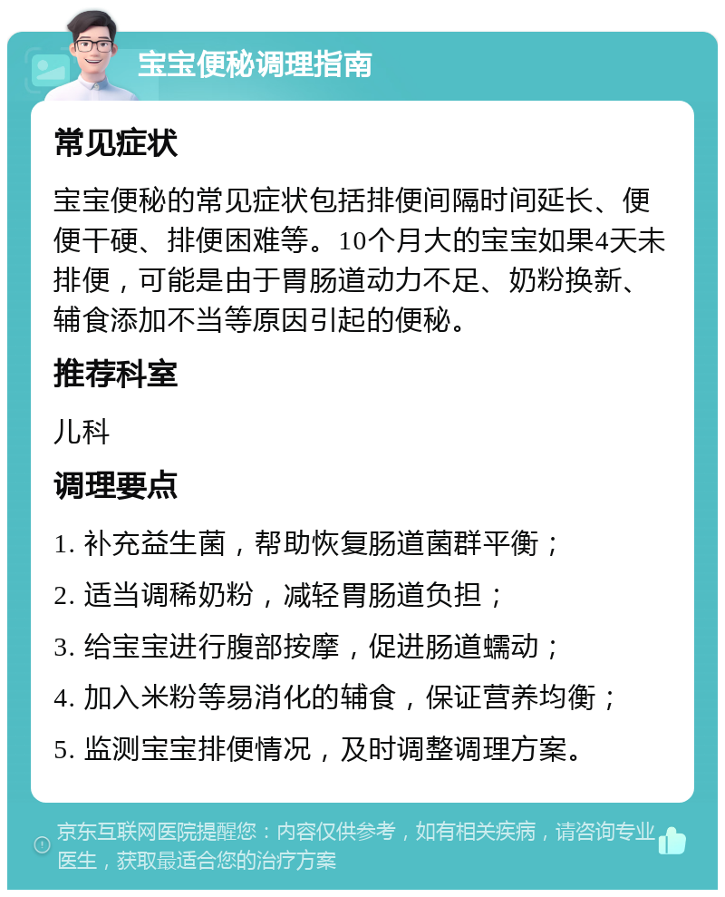 宝宝便秘调理指南 常见症状 宝宝便秘的常见症状包括排便间隔时间延长、便便干硬、排便困难等。10个月大的宝宝如果4天未排便，可能是由于胃肠道动力不足、奶粉换新、辅食添加不当等原因引起的便秘。 推荐科室 儿科 调理要点 1. 补充益生菌，帮助恢复肠道菌群平衡； 2. 适当调稀奶粉，减轻胃肠道负担； 3. 给宝宝进行腹部按摩，促进肠道蠕动； 4. 加入米粉等易消化的辅食，保证营养均衡； 5. 监测宝宝排便情况，及时调整调理方案。