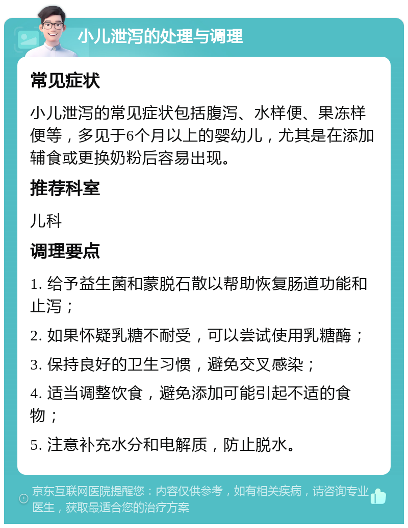 小儿泄泻的处理与调理 常见症状 小儿泄泻的常见症状包括腹泻、水样便、果冻样便等，多见于6个月以上的婴幼儿，尤其是在添加辅食或更换奶粉后容易出现。 推荐科室 儿科 调理要点 1. 给予益生菌和蒙脱石散以帮助恢复肠道功能和止泻； 2. 如果怀疑乳糖不耐受，可以尝试使用乳糖酶； 3. 保持良好的卫生习惯，避免交叉感染； 4. 适当调整饮食，避免添加可能引起不适的食物； 5. 注意补充水分和电解质，防止脱水。