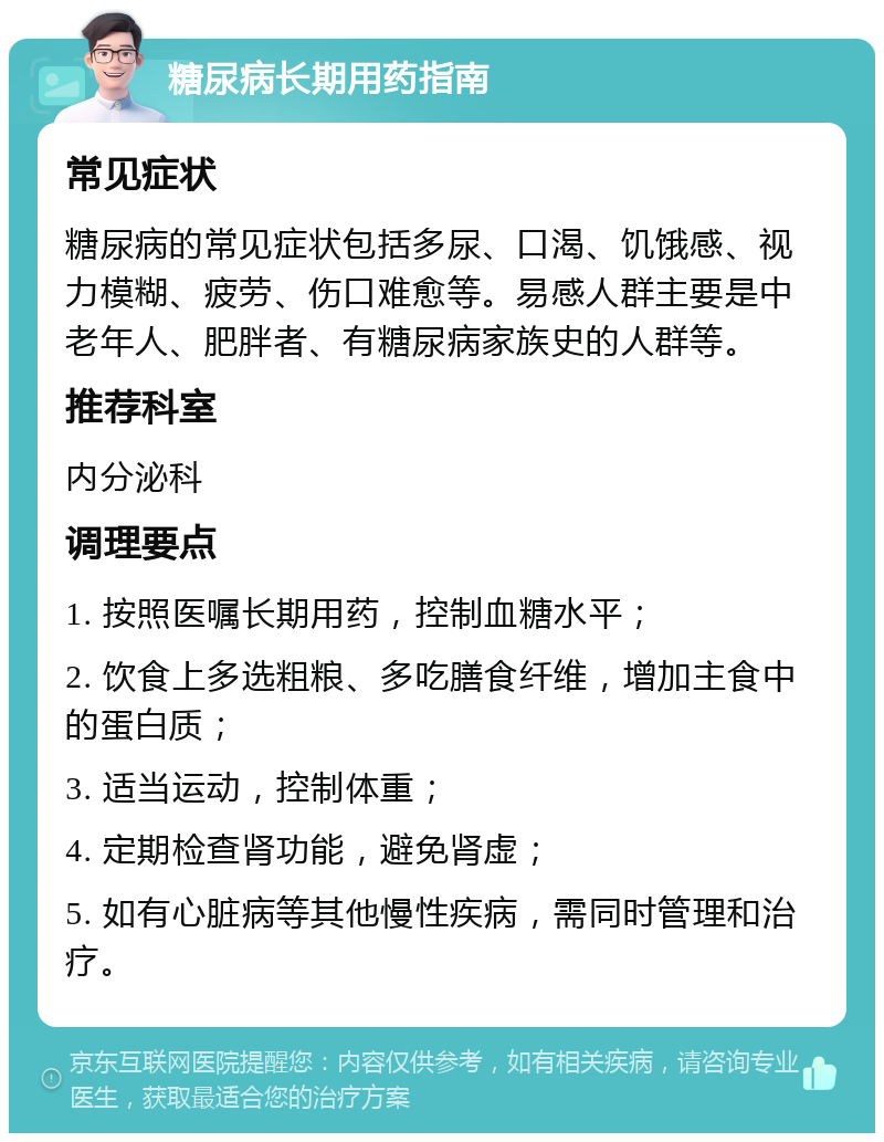 糖尿病长期用药指南 常见症状 糖尿病的常见症状包括多尿、口渴、饥饿感、视力模糊、疲劳、伤口难愈等。易感人群主要是中老年人、肥胖者、有糖尿病家族史的人群等。 推荐科室 内分泌科 调理要点 1. 按照医嘱长期用药，控制血糖水平； 2. 饮食上多选粗粮、多吃膳食纤维，增加主食中的蛋白质； 3. 适当运动，控制体重； 4. 定期检查肾功能，避免肾虚； 5. 如有心脏病等其他慢性疾病，需同时管理和治疗。