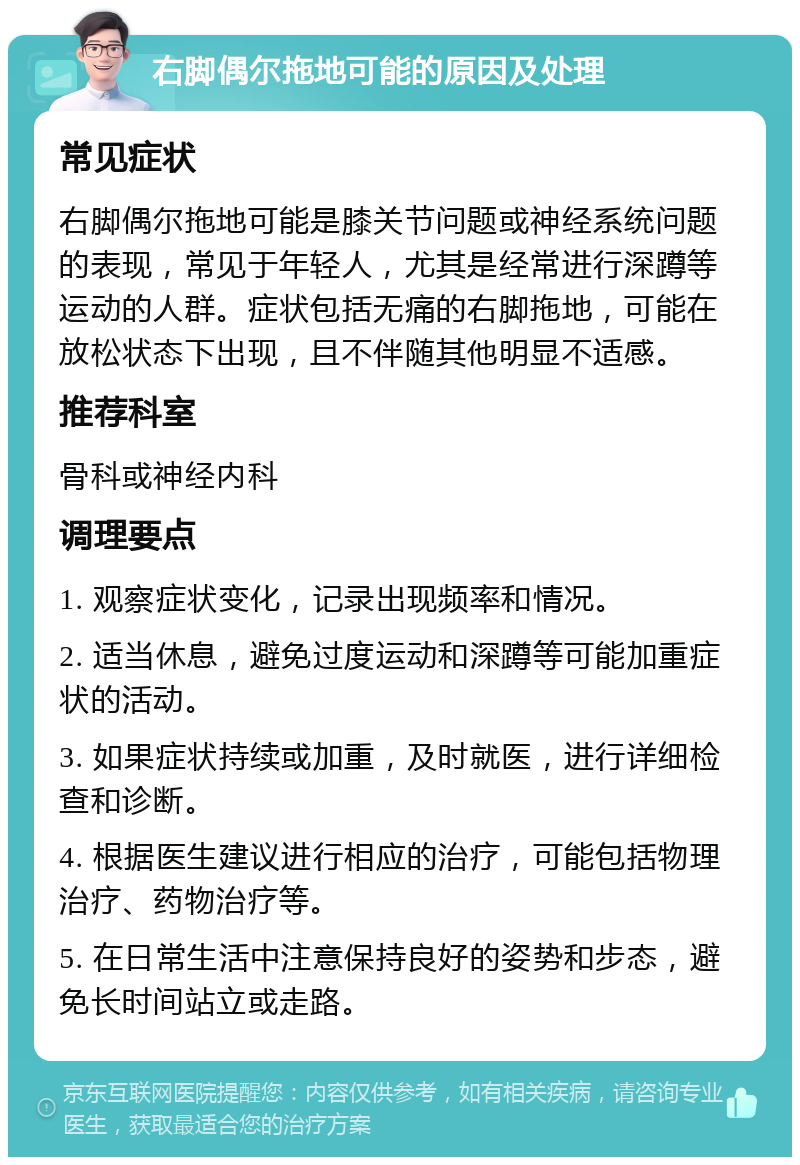 右脚偶尔拖地可能的原因及处理 常见症状 右脚偶尔拖地可能是膝关节问题或神经系统问题的表现，常见于年轻人，尤其是经常进行深蹲等运动的人群。症状包括无痛的右脚拖地，可能在放松状态下出现，且不伴随其他明显不适感。 推荐科室 骨科或神经内科 调理要点 1. 观察症状变化，记录出现频率和情况。 2. 适当休息，避免过度运动和深蹲等可能加重症状的活动。 3. 如果症状持续或加重，及时就医，进行详细检查和诊断。 4. 根据医生建议进行相应的治疗，可能包括物理治疗、药物治疗等。 5. 在日常生活中注意保持良好的姿势和步态，避免长时间站立或走路。