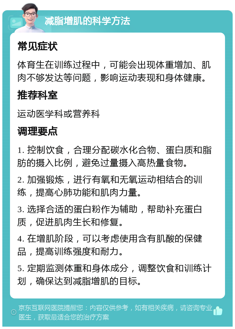 减脂增肌的科学方法 常见症状 体育生在训练过程中，可能会出现体重增加、肌肉不够发达等问题，影响运动表现和身体健康。 推荐科室 运动医学科或营养科 调理要点 1. 控制饮食，合理分配碳水化合物、蛋白质和脂肪的摄入比例，避免过量摄入高热量食物。 2. 加强锻炼，进行有氧和无氧运动相结合的训练，提高心肺功能和肌肉力量。 3. 选择合适的蛋白粉作为辅助，帮助补充蛋白质，促进肌肉生长和修复。 4. 在增肌阶段，可以考虑使用含有肌酸的保健品，提高训练强度和耐力。 5. 定期监测体重和身体成分，调整饮食和训练计划，确保达到减脂增肌的目标。