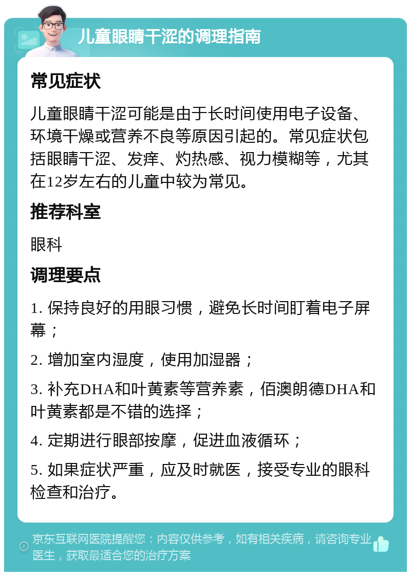 儿童眼睛干涩的调理指南 常见症状 儿童眼睛干涩可能是由于长时间使用电子设备、环境干燥或营养不良等原因引起的。常见症状包括眼睛干涩、发痒、灼热感、视力模糊等，尤其在12岁左右的儿童中较为常见。 推荐科室 眼科 调理要点 1. 保持良好的用眼习惯，避免长时间盯着电子屏幕； 2. 增加室内湿度，使用加湿器； 3. 补充DHA和叶黄素等营养素，佰澳朗德DHA和叶黄素都是不错的选择； 4. 定期进行眼部按摩，促进血液循环； 5. 如果症状严重，应及时就医，接受专业的眼科检查和治疗。