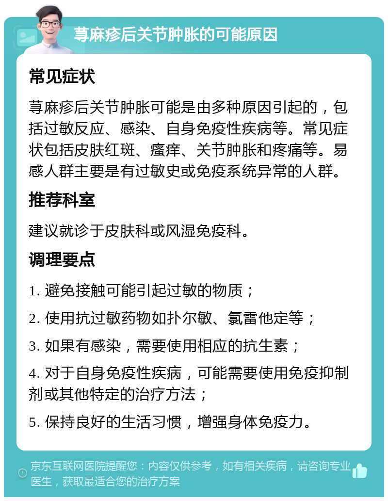 荨麻疹后关节肿胀的可能原因 常见症状 荨麻疹后关节肿胀可能是由多种原因引起的，包括过敏反应、感染、自身免疫性疾病等。常见症状包括皮肤红斑、瘙痒、关节肿胀和疼痛等。易感人群主要是有过敏史或免疫系统异常的人群。 推荐科室 建议就诊于皮肤科或风湿免疫科。 调理要点 1. 避免接触可能引起过敏的物质； 2. 使用抗过敏药物如扑尔敏、氯雷他定等； 3. 如果有感染，需要使用相应的抗生素； 4. 对于自身免疫性疾病，可能需要使用免疫抑制剂或其他特定的治疗方法； 5. 保持良好的生活习惯，增强身体免疫力。