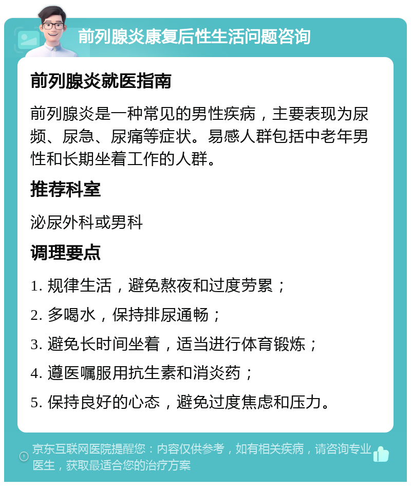 前列腺炎康复后性生活问题咨询 前列腺炎就医指南 前列腺炎是一种常见的男性疾病，主要表现为尿频、尿急、尿痛等症状。易感人群包括中老年男性和长期坐着工作的人群。 推荐科室 泌尿外科或男科 调理要点 1. 规律生活，避免熬夜和过度劳累； 2. 多喝水，保持排尿通畅； 3. 避免长时间坐着，适当进行体育锻炼； 4. 遵医嘱服用抗生素和消炎药； 5. 保持良好的心态，避免过度焦虑和压力。